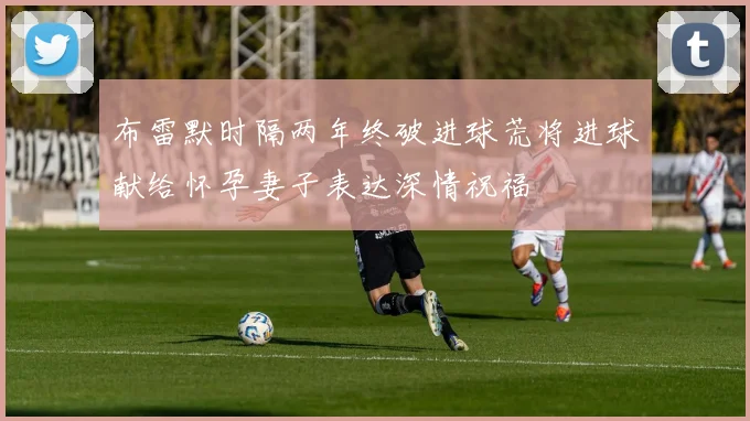 布雷默时隔两年终破进球荒将进球献给怀孕妻子表达深情祝福