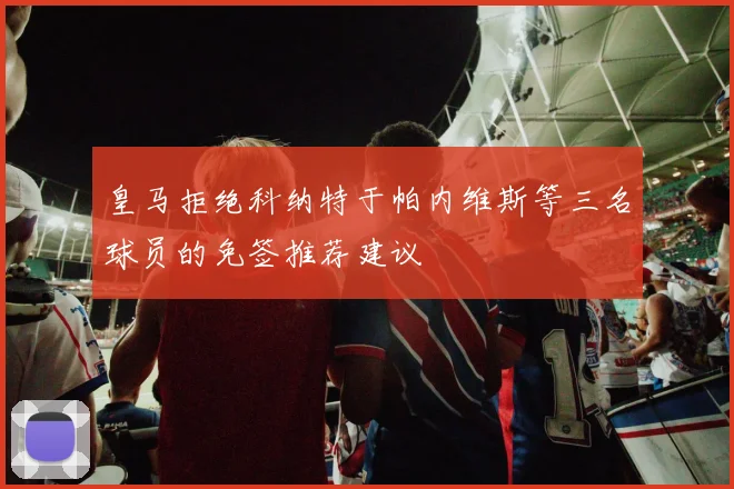 皇马拒绝科纳特于帕内维斯等三名球员的免签推荐建议