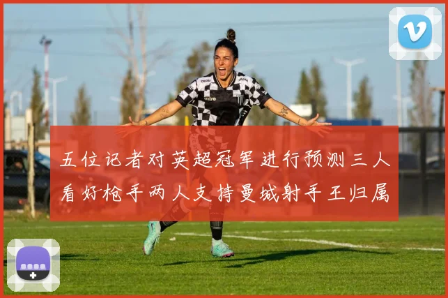 五位记者对英超冠军进行预测三人看好枪手两人支持曼城射手王归属无疑