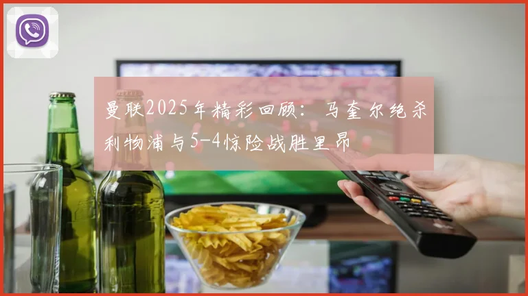 曼联2025年精彩回顾：马奎尔绝杀利物浦与5-4惊险战胜里昂