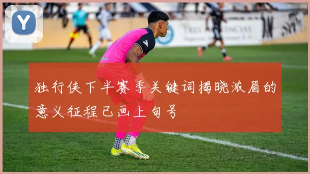 独行侠下半赛季关键词揭晓浓眉的意义征程已画上句号