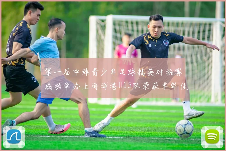 第一届中韩青少年足球精英对抗赛成功举办上海海港U15队荣获季军佳绩