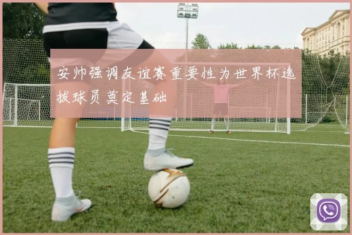 安帅强调友谊赛重要性为世界杯选拔球员奠定基础