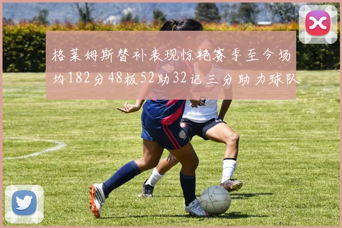 格莱姆斯替补表现惊艳赛季至今场均182分48板52助32记三分助力球队