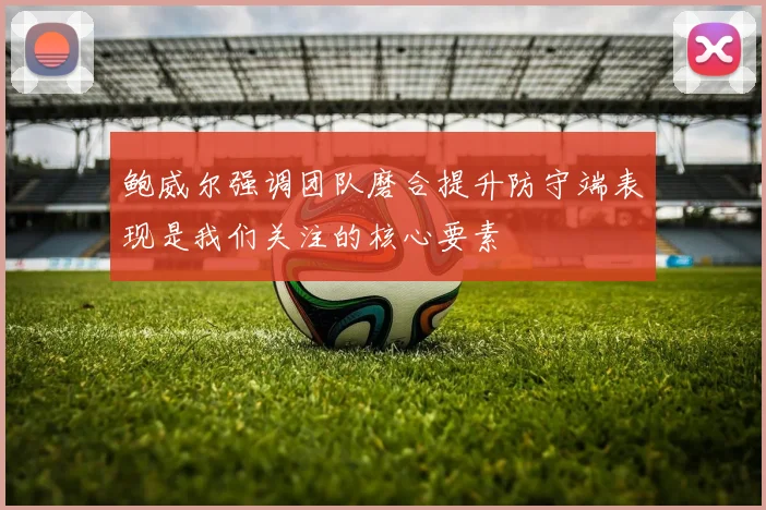鲍威尔强调团队磨合提升防守端表现是我们关注的核心要素