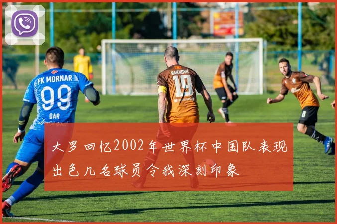 大罗回忆2002年世界杯中国队表现出色几名球员令我深刻印象