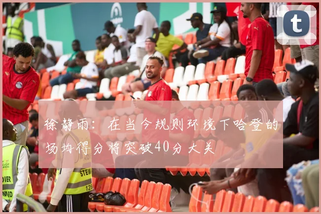 徐静雨：在当今规则环境下哈登的场均得分将突破40分大关