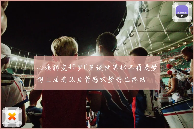 心境转变40岁C罗谈世界杯不再是梦想上届淘汰后曾感叹梦想已终结