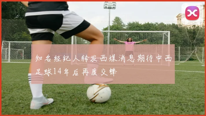 知名经纪人转发西媒消息期待中西足球14年后再度交锋
