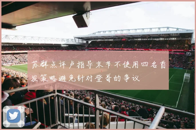 苏群点评卢指导末节不使用四名首发策略避免针对登哥的争议