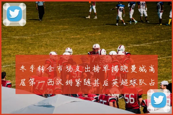 冬季转会市场支出榜单揭晓曼城高居第一西汉姆紧随其后英超球队占据五席