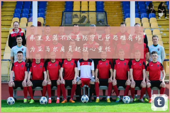弗里克若不改善防守巴萨恐难有作为亚马尔肩负起核心重任