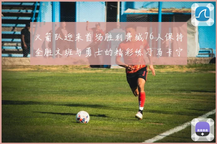 火箭队迎来首场胜利费城76人保持全胜文班与勇士的精彩练习马卡宁创下新纪录