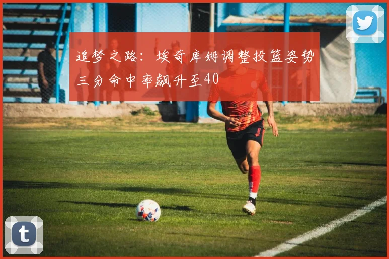 追梦之路：埃奇库姆调整投篮姿势三分命中率飙升至40