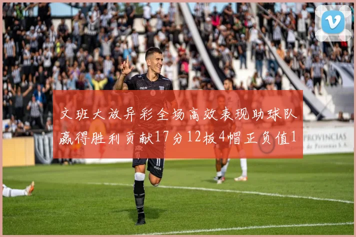 文班大放异彩全场高效表现助球队赢得胜利贡献17分12板4帽正负值11