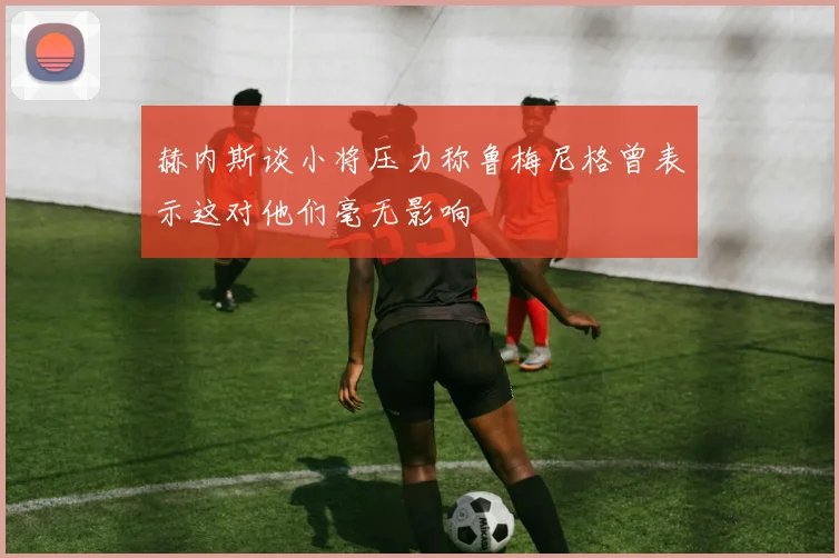 赫内斯谈小将压力称鲁梅尼格曾表示这对他们毫无影响