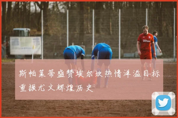 斯帕莱蒂盛赞埃尔坎热情洋溢目标重振尤文辉煌历史