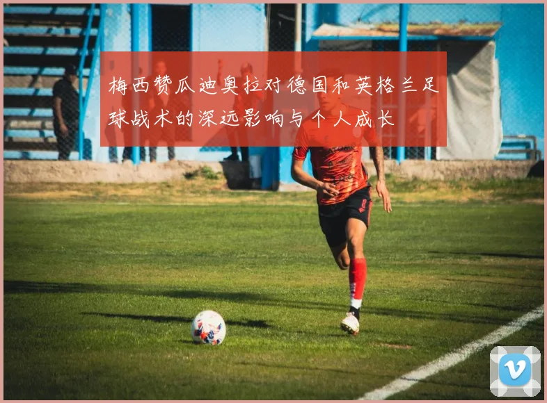 梅西赞瓜迪奥拉对德国和英格兰足球战术的深远影响与个人成长