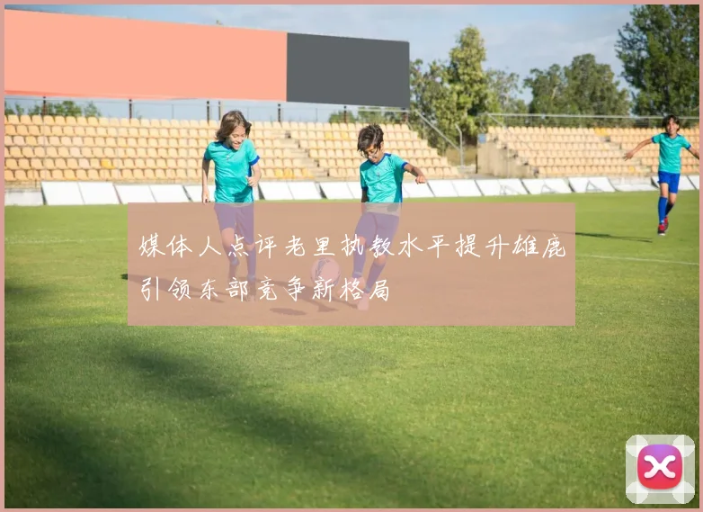 媒体人点评老里执教水平提升雄鹿引领东部竞争新格局