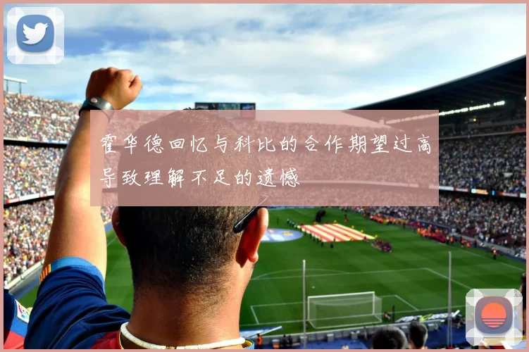 霍华德回忆与科比的合作期望过高导致理解不足的遗憾