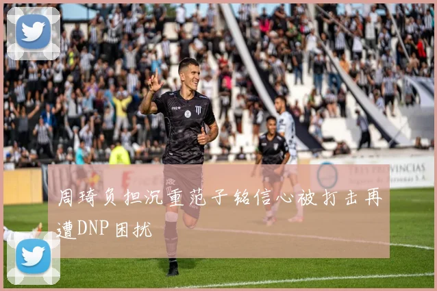 周琦负担沉重范子铭信心被打击再遭DNP困扰