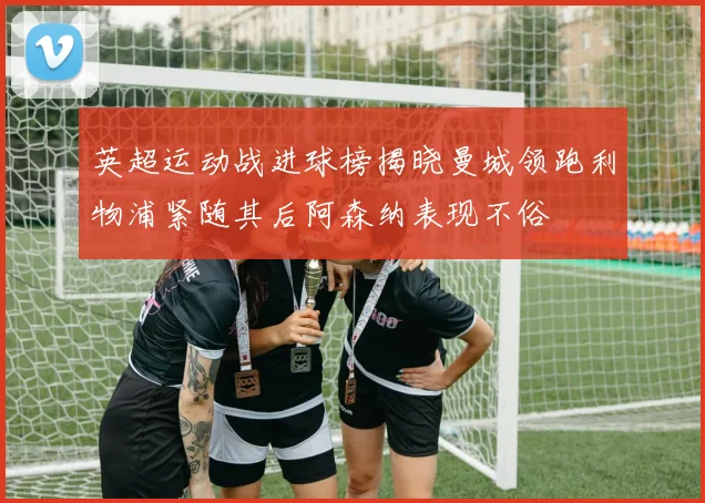 英超运动战进球榜揭晓曼城领跑利物浦紧随其后阿森纳表现不俗