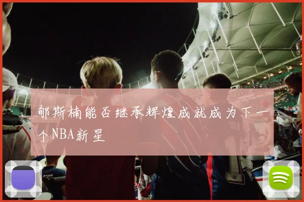 郇斯楠能否继承辉煌成就成为下一个NBA新星