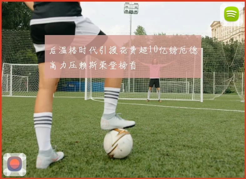 后温格时代引援花费超10亿镑厄德高力压赖斯荣登榜首