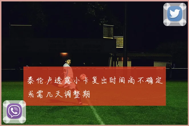 泰伦卢透露小卡复出时间尚不确定或需几天调整期