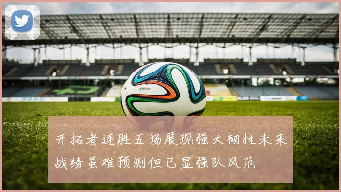 开拓者连胜五场展现强大韧性未来战绩虽难预测但已显强队风范