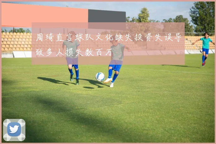 周琦直言球队文化缺失投资失误导致多人损失数百万