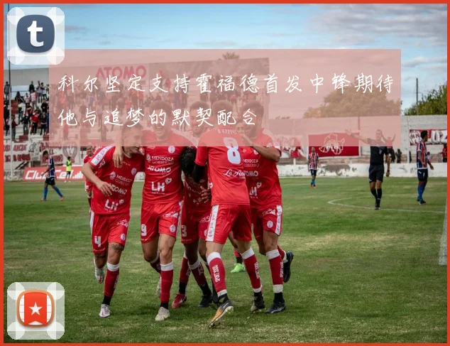 科尔坚定支持霍福德首发中锋期待他与追梦的默契配合