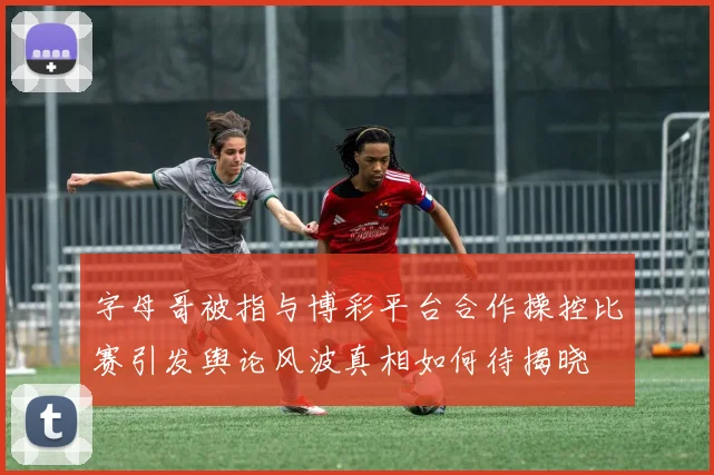 字母哥被指与博彩平台合作操控比赛引发舆论风波真相如何待揭晓