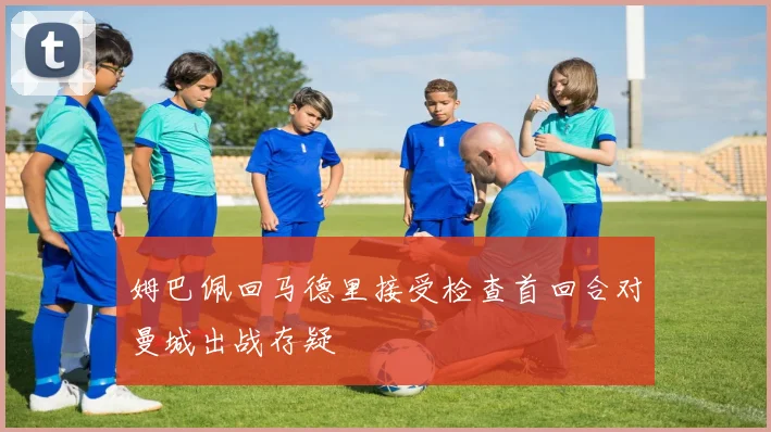 姆巴佩回马德里接受检查首回合对曼城出战存疑