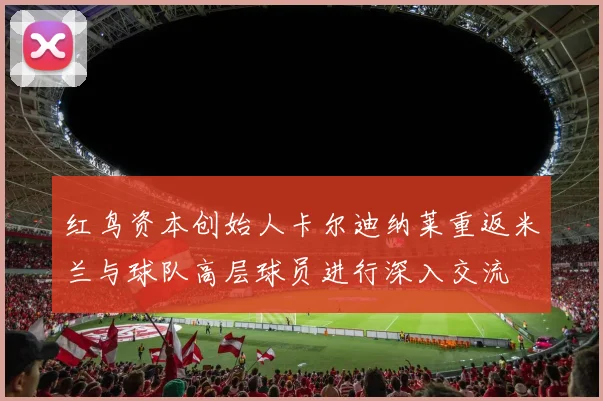 红鸟资本创始人卡尔迪纳莱重返米兰与球队高层球员进行深入交流