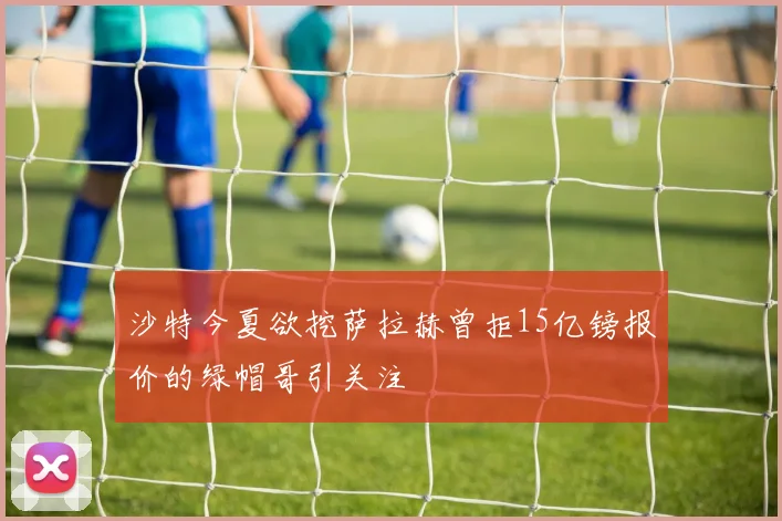 沙特今夏欲挖萨拉赫曾拒15亿镑报价的绿帽哥引关注