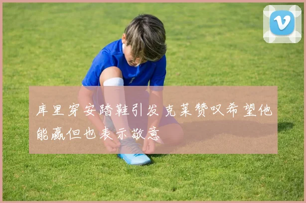库里穿安踏鞋引发克莱赞叹希望他能赢但也表示敬意