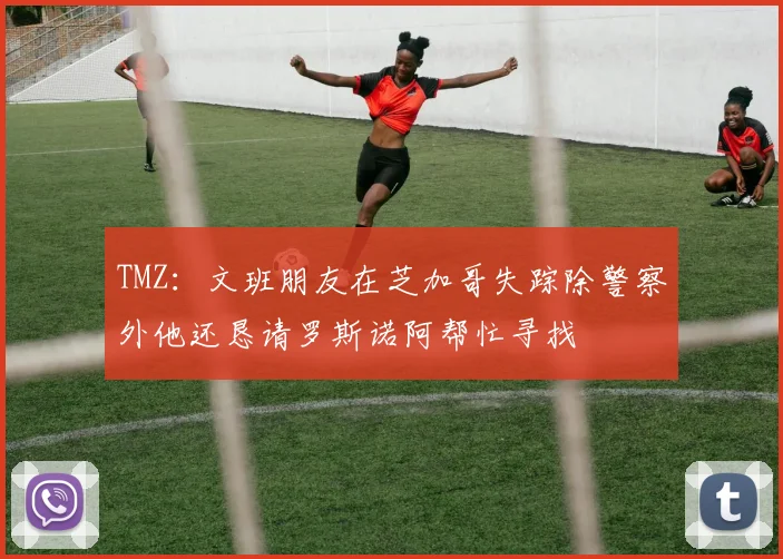TMZ：文班朋友在芝加哥失踪除警察外他还恳请罗斯诺阿帮忙寻找