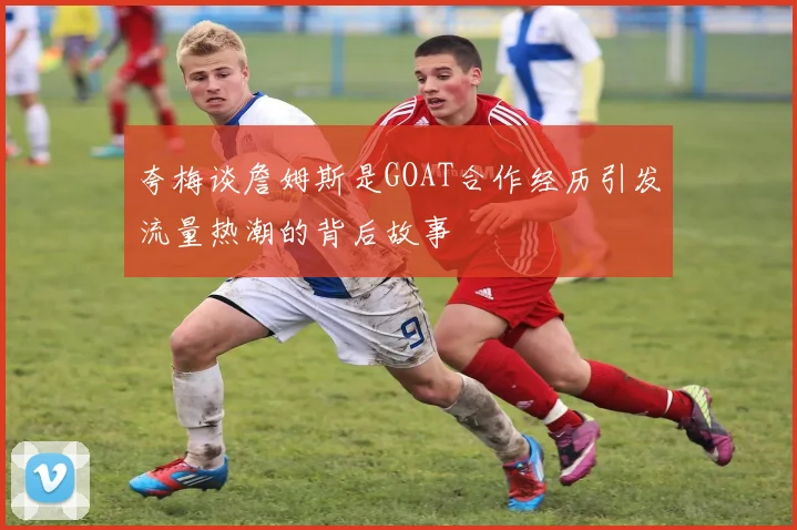 夸梅谈詹姆斯是GOAT合作经历引发流量热潮的背后故事