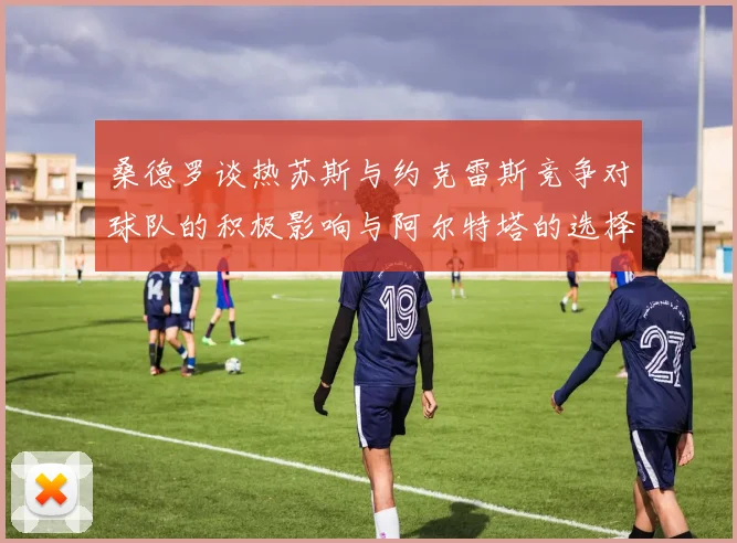 桑德罗谈热苏斯与约克雷斯竞争对球队的积极影响与阿尔特塔的选择难题
