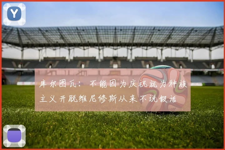 库尔图瓦：不能因为庆祝就为种族主义开脱维尼修斯从来不说假话