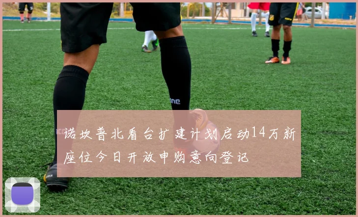 诺坎普北看台扩建计划启动14万新座位今日开放申购意向登记