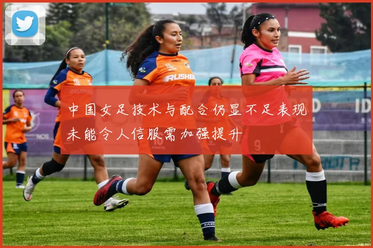 中国女足技术与配合仍显不足表现未能令人信服需加强提升