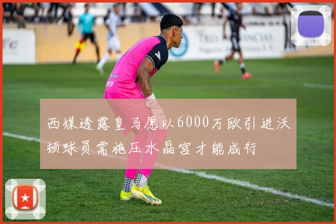 西媒透露皇马愿以6000万欧引进沃顿球员需施压水晶宫才能成行